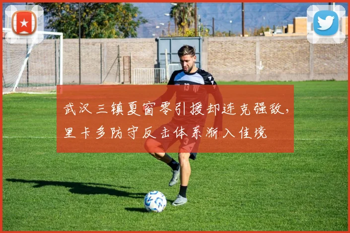 武汉三镇夏窗零引援却连克强敌，里卡多防守反击体系渐入佳境