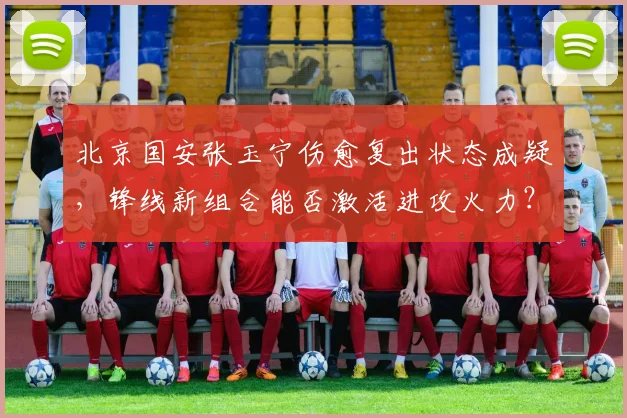 北京国安张玉宁伤愈复出状态成疑，锋线新组合能否激活进攻火力？