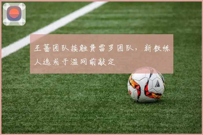 王蔷团队接触费雷罗团队，新教练人选或于温网前敲定