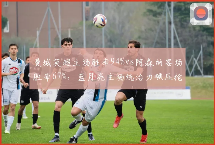 曼城英超主场胜率94%vs阿森纳客场胜率67%，蓝月亮主场统治力碾压枪手