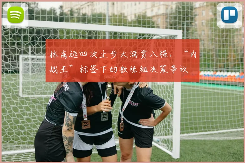 林高远四次止步大满贯八强，“内战王”标签下的教练组决策争议