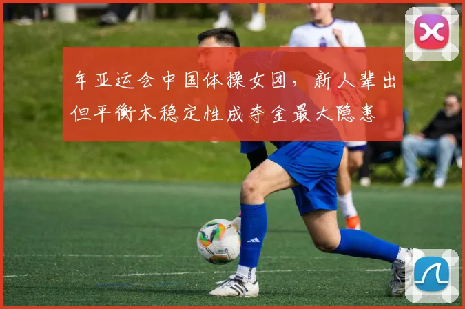 年亚运会中国体操女团，新人辈出但平衡木稳定性成夺金最大隐患